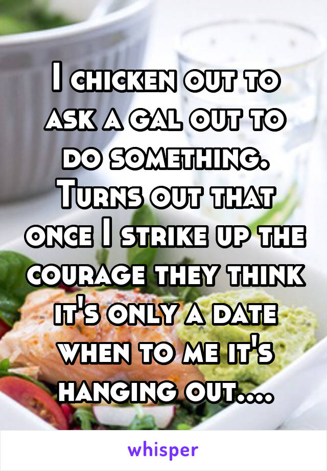 I chicken out to ask a gal out to do something. Turns out that once I strike up the courage they think it's only a date when to me it's hanging out....