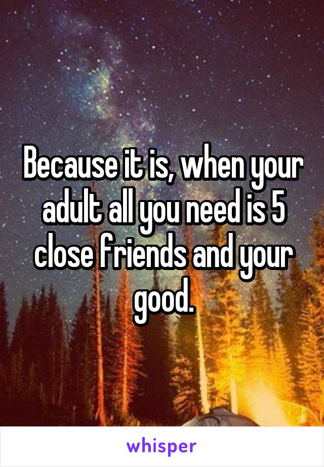 Because it is, when your adult all you need is 5 close friends and your good.