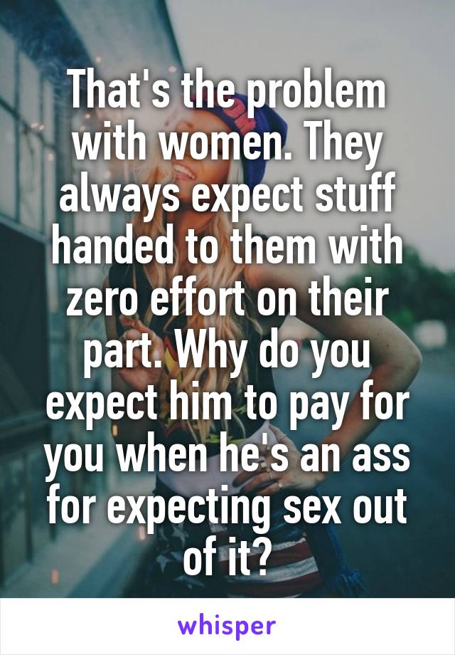 That's the problem with women. They always expect stuff handed to them with zero effort on their part. Why do you expect him to pay for you when he's an ass for expecting sex out of it?