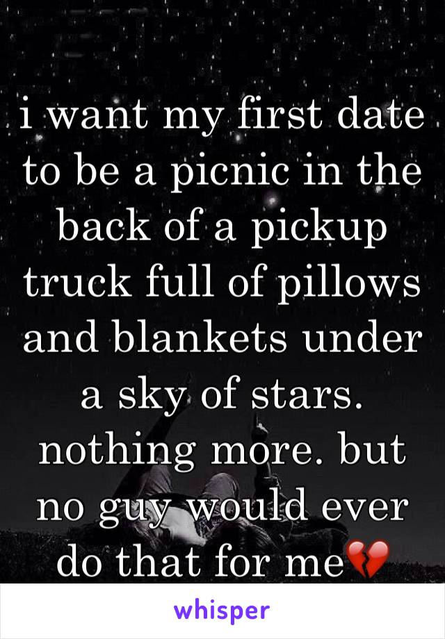 i want my first date to be a picnic in the back of a pickup truck full of pillows and blankets under a sky of stars. nothing more. but no guy would ever do that for me💔