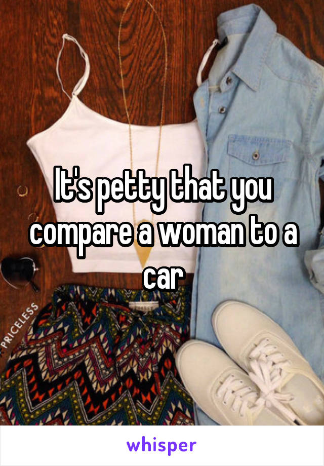 It's petty that you compare a woman to a car