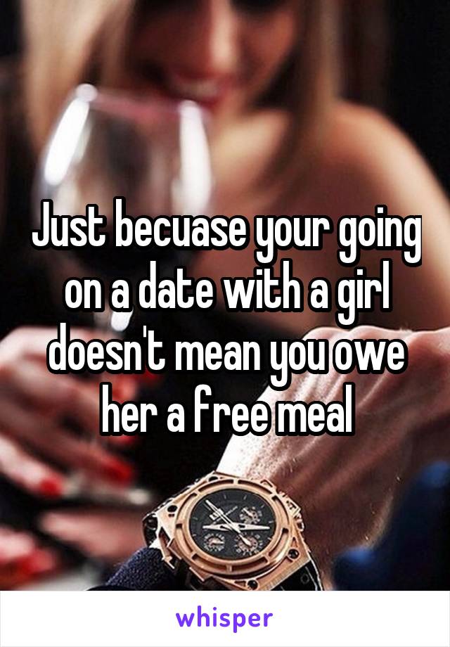 Just becuase your going on a date with a girl doesn't mean you owe her a free meal