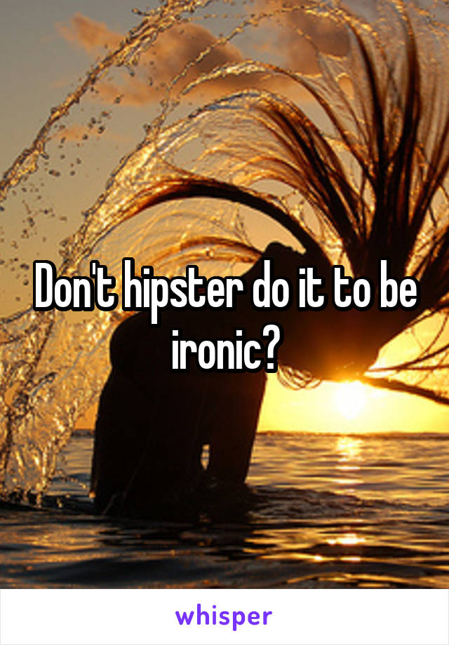 Don't hipster do it to be ironic?