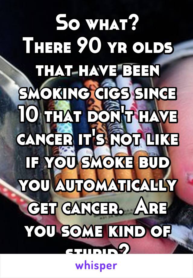 So what?
There 90 yr olds that have been smoking cigs since 10 that don't have cancer it's not like if you smoke bud you automatically get cancer.  Are you some kind of stupid?