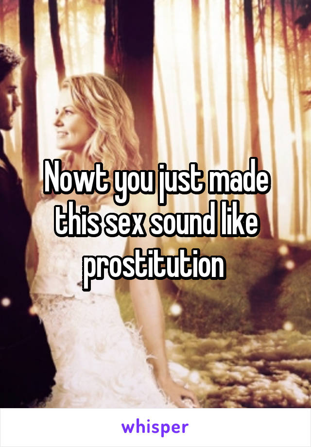 Nowt you just made this sex sound like prostitution 