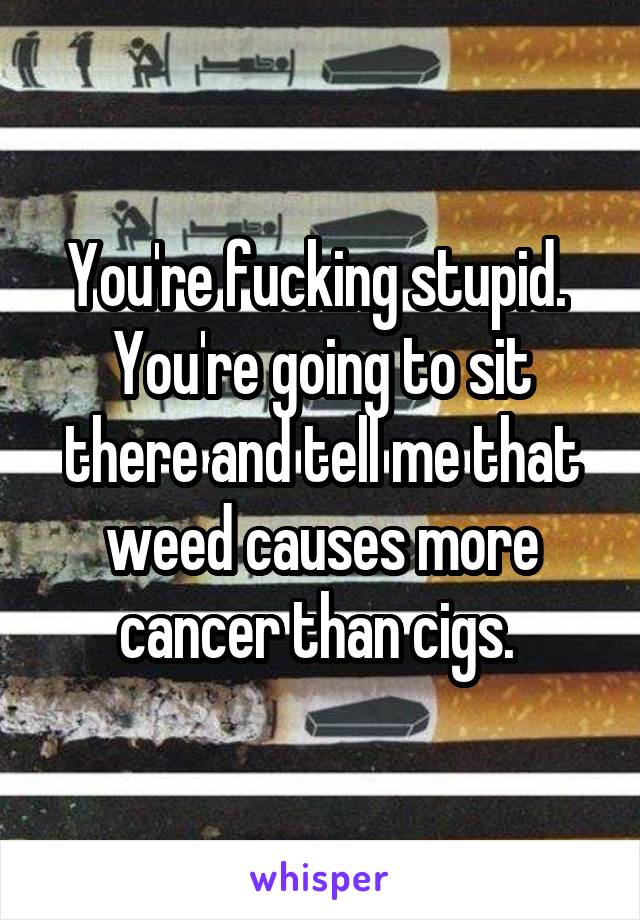 You're fucking stupid. 
You're going to sit there and tell me that weed causes more cancer than cigs. 