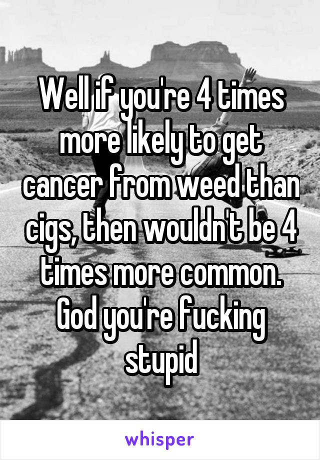 Well if you're 4 times more likely to get cancer from weed than cigs, then wouldn't be 4 times more common.
God you're fucking stupid