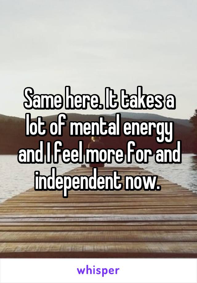 Same here. It takes a lot of mental energy and I feel more for and independent now. 