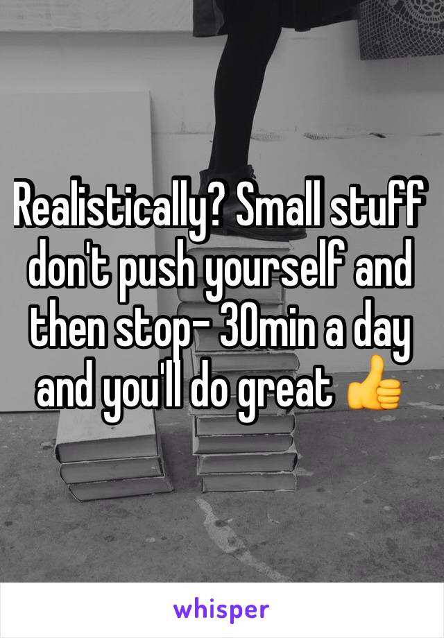 Realistically? Small stuff don't push yourself and then stop- 30min a day and you'll do great 👍