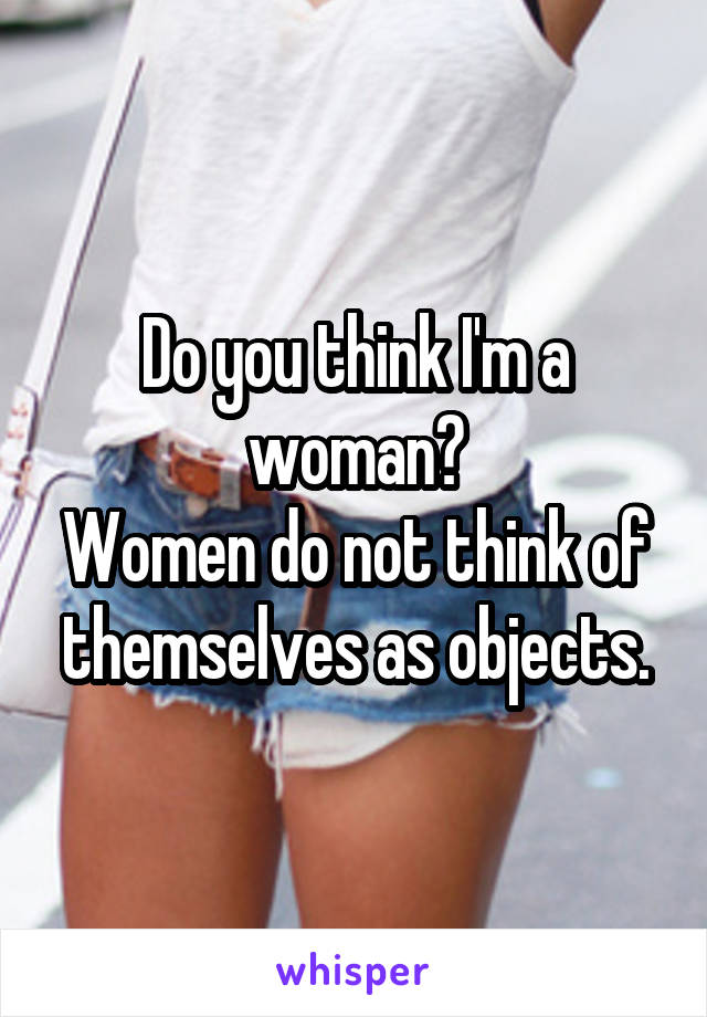 Do you think I'm a woman?
Women do not think of themselves as objects.