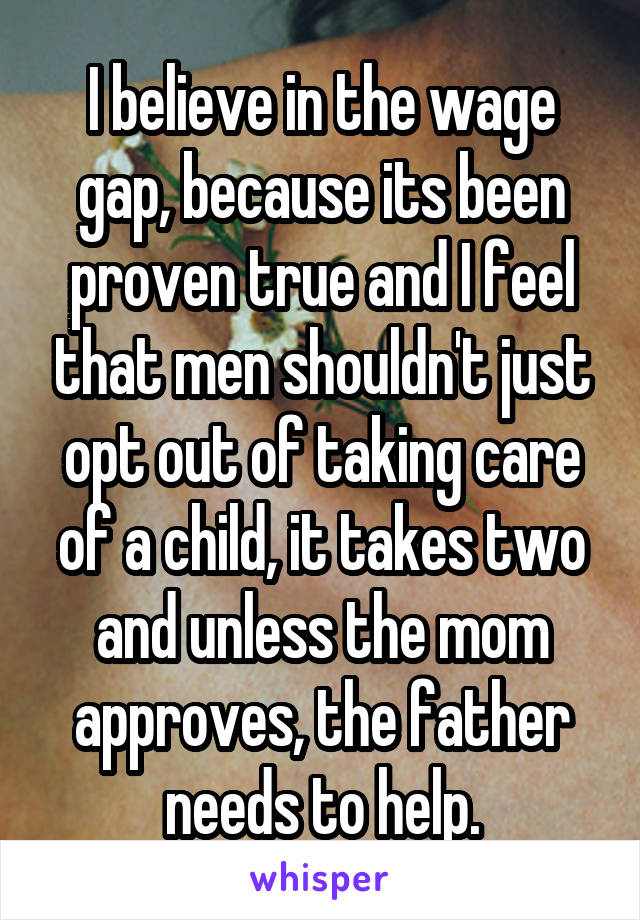 I believe in the wage gap, because its been proven true and I feel that men shouldn't just opt out of taking care of a child, it takes two and unless the mom approves, the father needs to help.