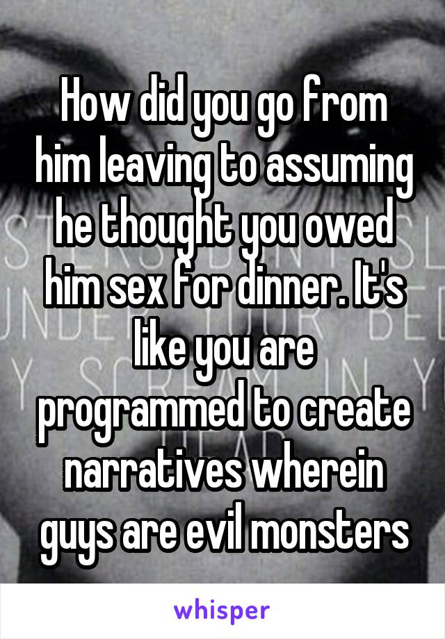 How did you go from him leaving to assuming he thought you owed him sex for dinner. It's like you are programmed to create narratives wherein guys are evil monsters