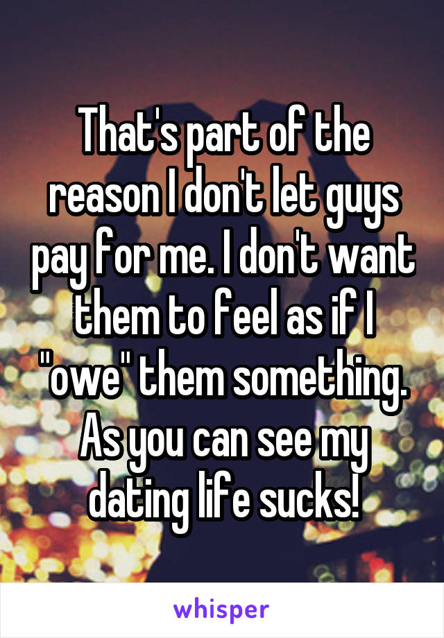 That's part of the reason I don't let guys pay for me. I don't want them to feel as if I "owe" them something. As you can see my dating life sucks!