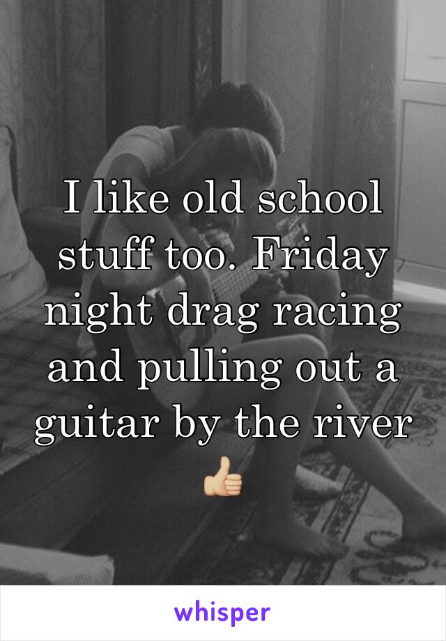 I like old school stuff too. Friday night drag racing and pulling out a guitar by the river 👍🏼