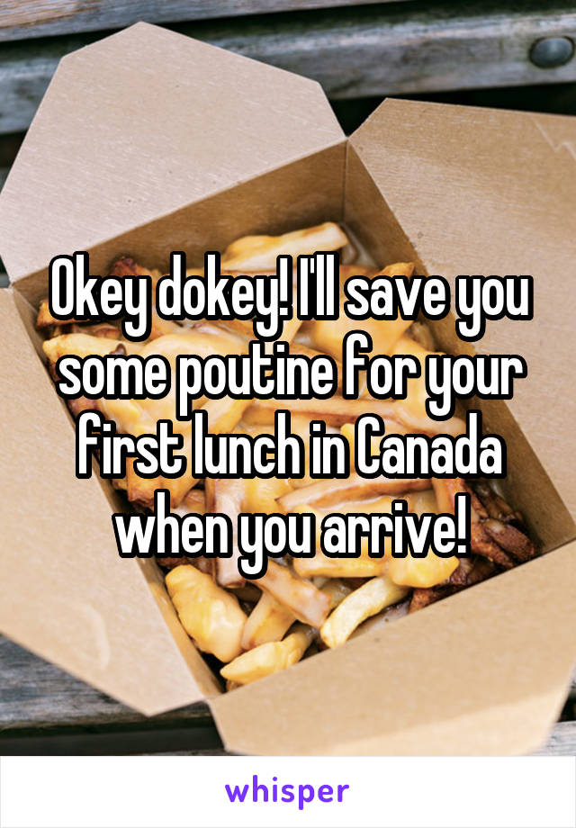 Okey dokey! I'll save you some poutine for your first lunch in Canada when you arrive!