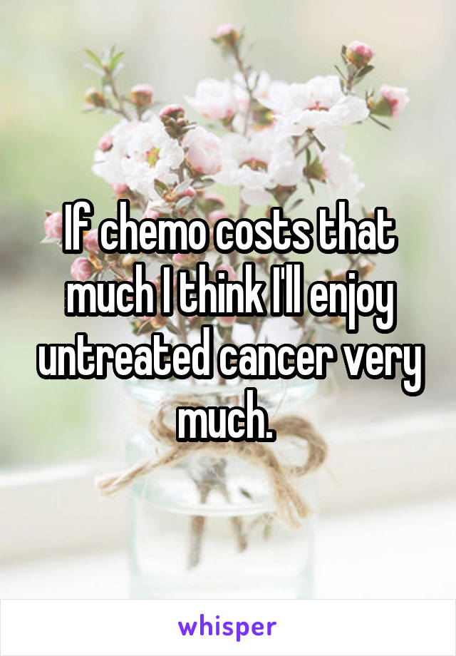 If chemo costs that much I think I'll enjoy untreated cancer very much. 