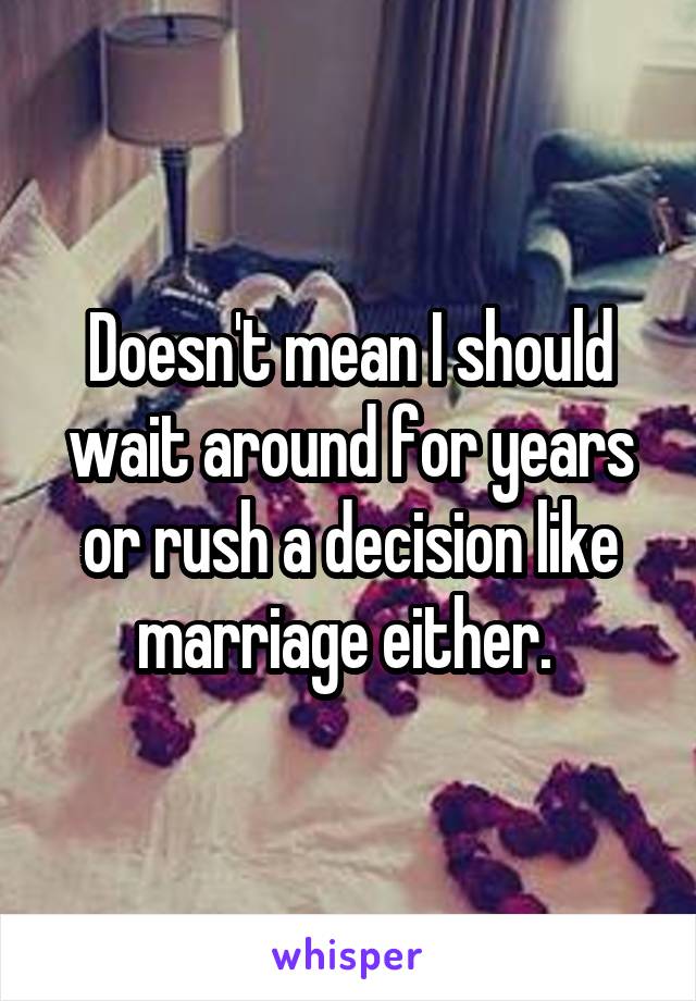 Doesn't mean I should wait around for years or rush a decision like marriage either. 