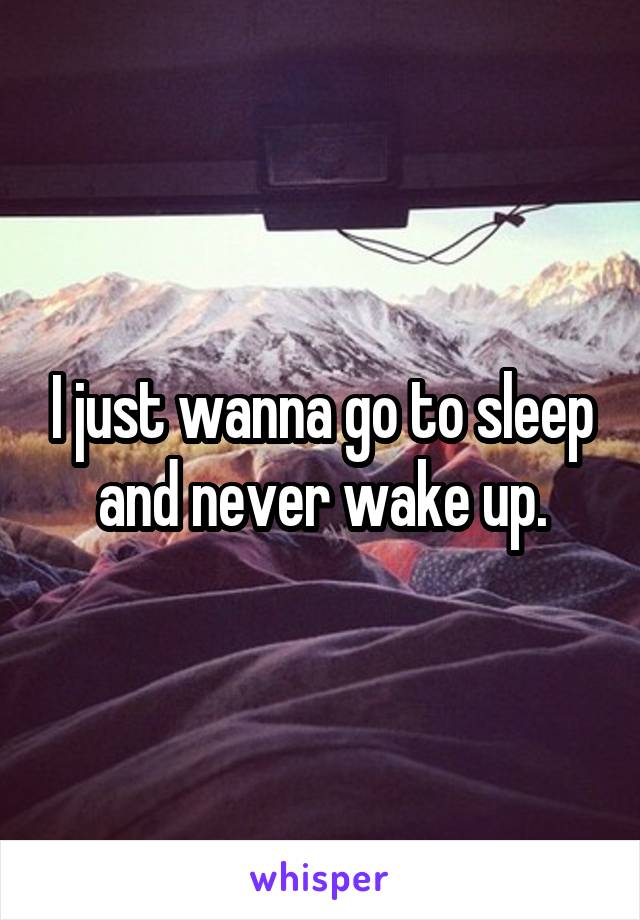 I just wanna go to sleep and never wake up.