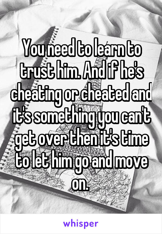 You need to learn to trust him. And if he's cheating or cheated and it's something you can't get over then it's time to let him go and move on. 