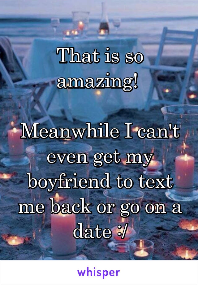 That is so amazing! 

Meanwhile I can't even get my boyfriend to text me back or go on a date :/