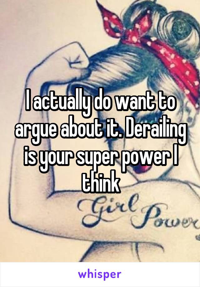 I actually do want to argue about it. Derailing is your super power I think