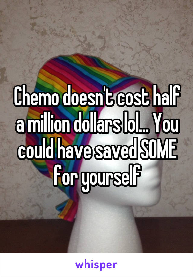 Chemo doesn't cost half a million dollars lol... You could have saved SOME for yourself