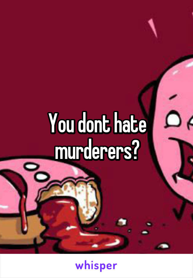 You dont hate murderers?