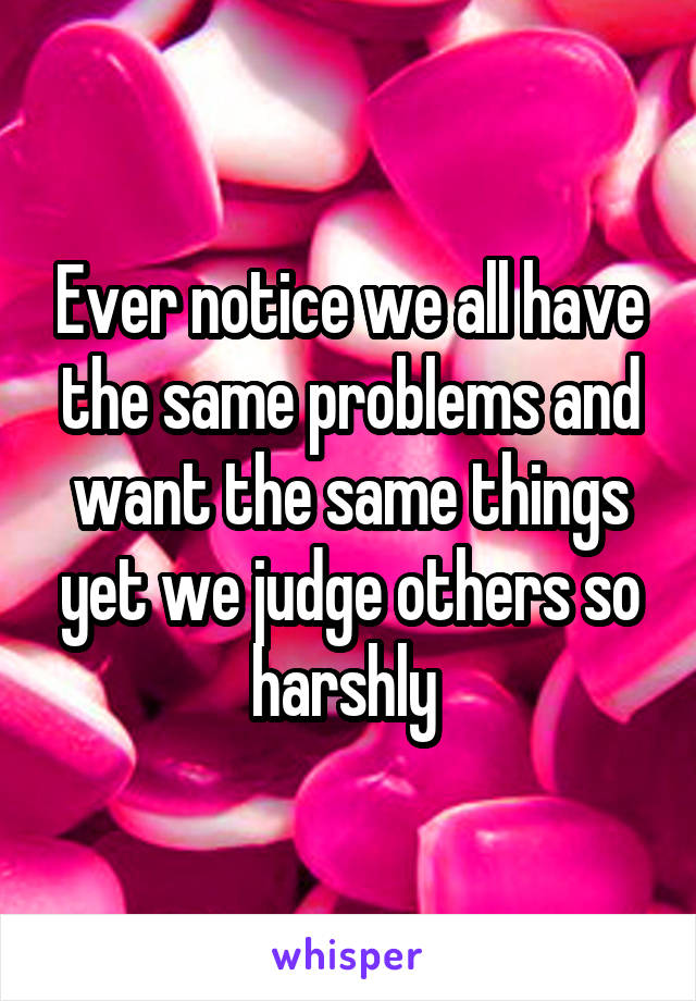 Ever notice we all have the same problems and want the same things yet we judge others so harshly 