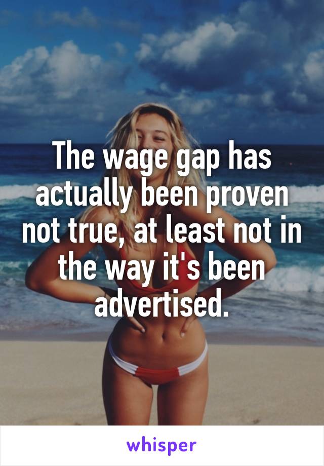 The wage gap has actually been proven not true, at least not in the way it's been advertised.