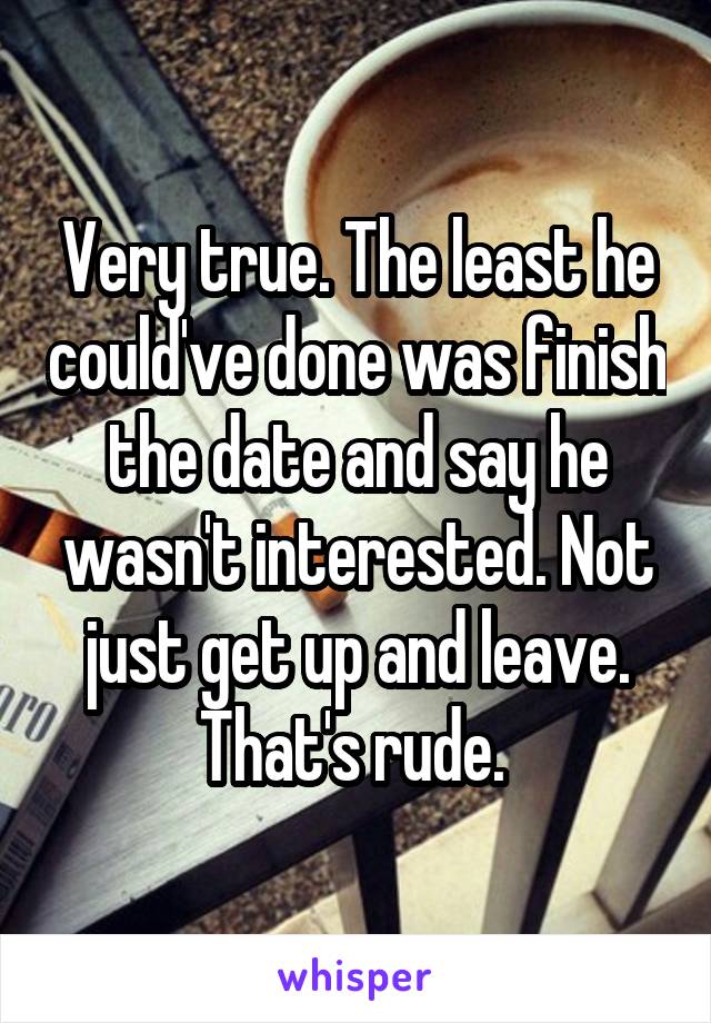 Very true. The least he could've done was finish the date and say he wasn't interested. Not just get up and leave. That's rude. 