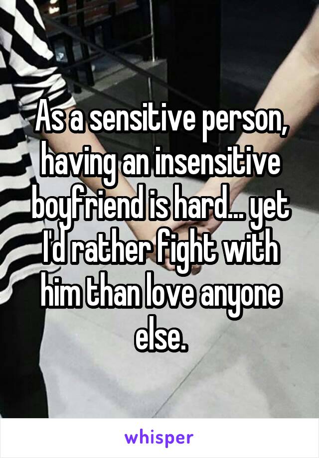 As a sensitive person, having an insensitive boyfriend is hard... yet I'd rather fight with him than love anyone else.