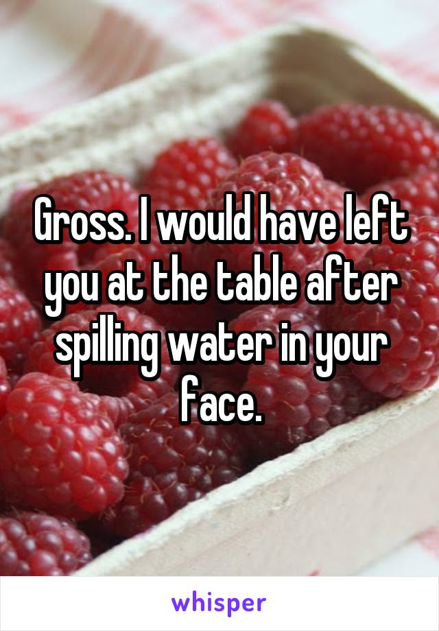 Gross. I would have left you at the table after spilling water in your face.