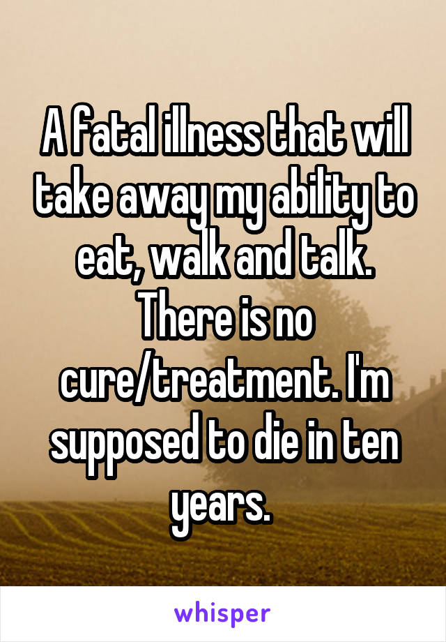 A fatal illness that will take away my ability to eat, walk and talk. There is no cure/treatment. I'm supposed to die in ten years. 