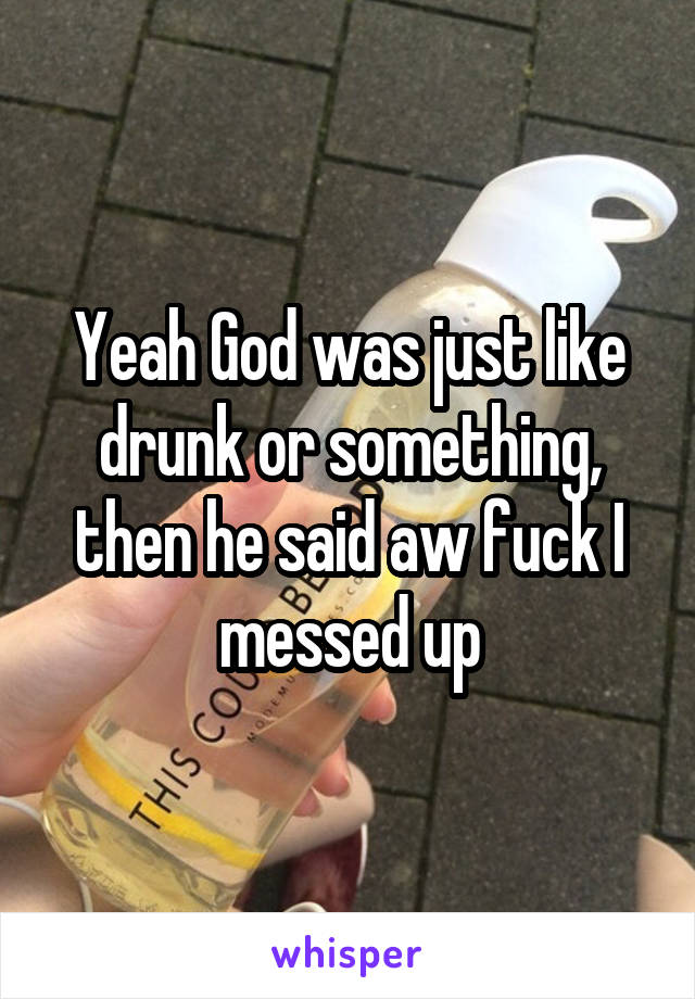 Yeah God was just like drunk or something, then he said aw fuck I messed up