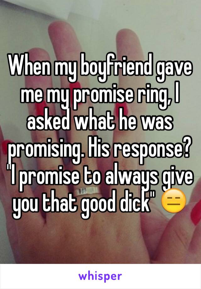 When my boyfriend gave me my promise ring, I asked what he was promising. His response? "I promise to always give you that good dick" 😑