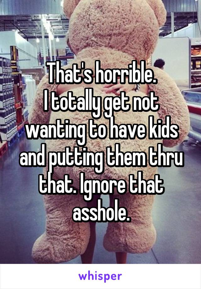 That's horrible.
I totally get not wanting to have kids and putting them thru that. Ignore that asshole.