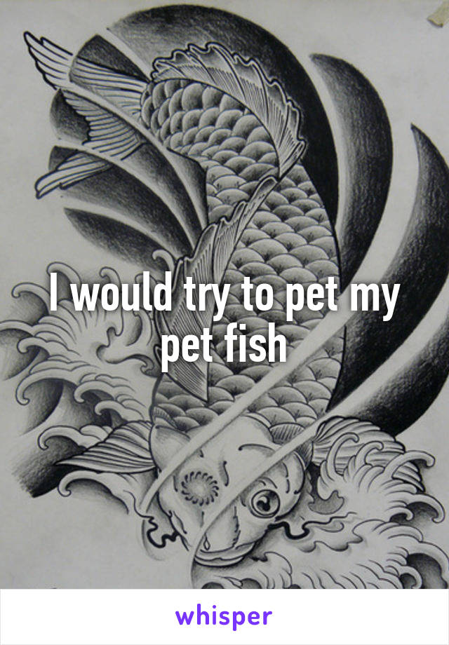 I would try to pet my pet fish