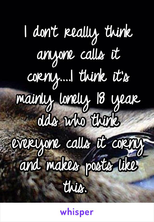 I don't really think anyone calls it corny....I think it's mainly lonely 18 year olds who think everyone calls it corny and makes posts like this. 