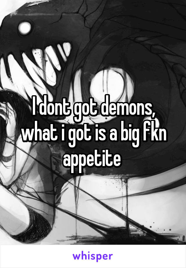 I dont got demons, what i got is a big fkn appetite 