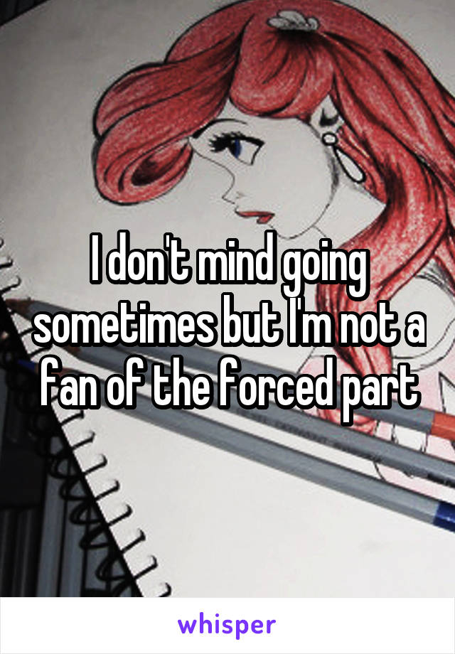 I don't mind going sometimes but I'm not a fan of the forced part