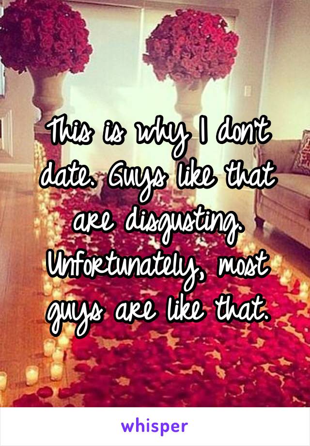 This is why I don't date. Guys like that are disgusting. Unfortunately, most guys are like that.