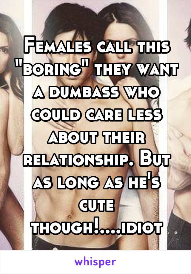 Females call this "boring" they want a dumbass who could care less about their relationship. But as long as he's cute though!....idiot