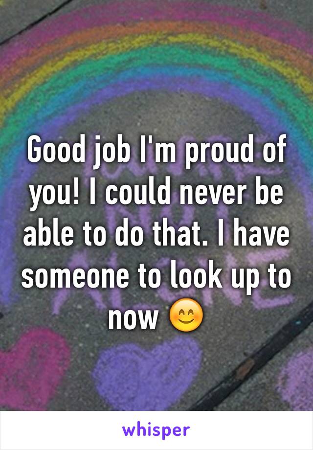 Good job I'm proud of you! I could never be able to do that. I have someone to look up to now 😊