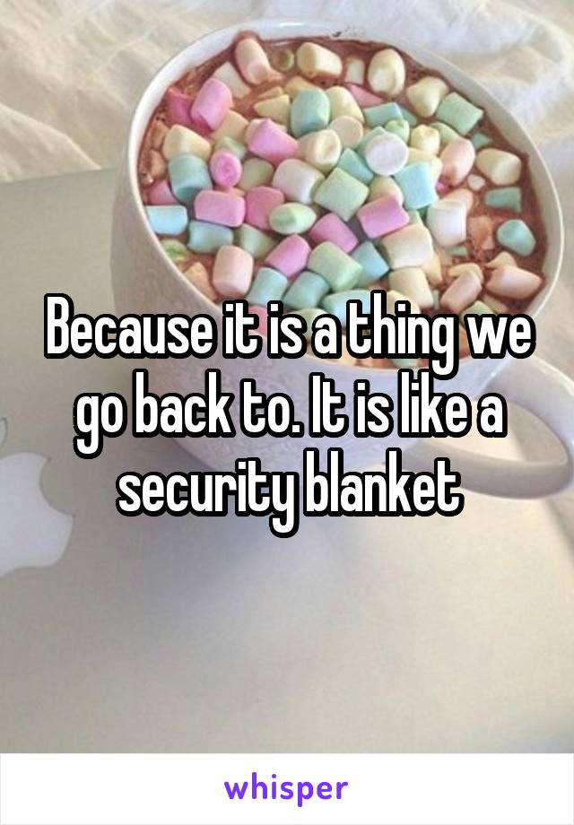 Because it is a thing we go back to. It is like a security blanket