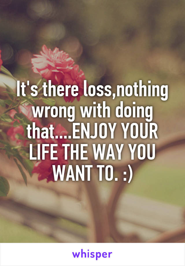 It's there loss,nothing wrong with doing that....ENJOY YOUR LIFE THE WAY YOU WANT TO. :)