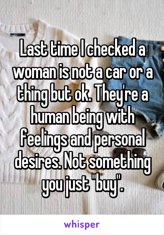 Last time I checked a woman is not a car or a thing but ok. They're a human being with feelings and personal desires. Not something you just "buy".