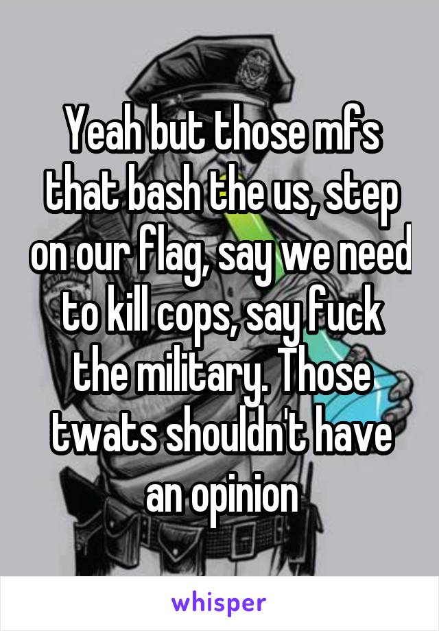 Yeah but those mfs that bash the us, step on our flag, say we need to kill cops, say fuck the military. Those twats shouldn't have an opinion