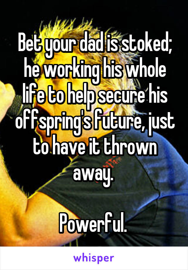 Bet your dad is stoked; he working his whole life to help secure his offspring's future, just to have it thrown away. 

Powerful. 