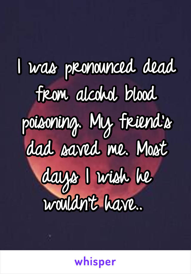 I was pronounced dead from alcohol blood poisoning. My friend's dad saved me. Most days I wish he wouldn't have.. 