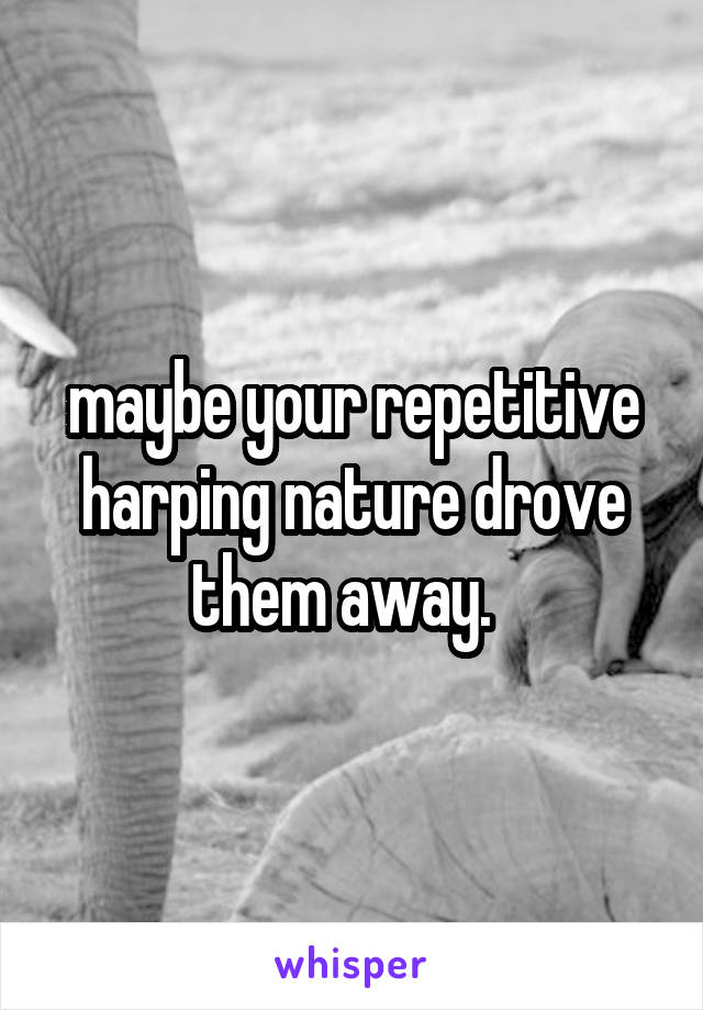 maybe your repetitive harping nature drove them away.  